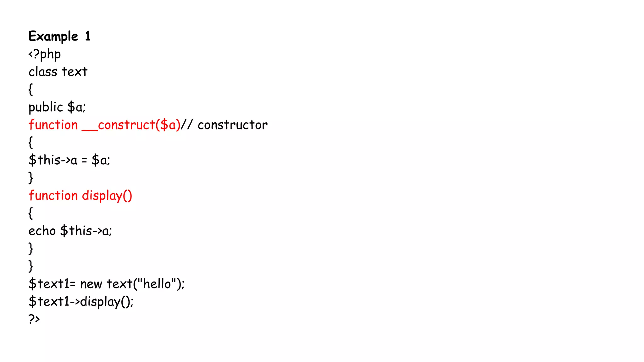Example 1
<?php
class text
{
public $a;
function __construct($a)// constructor
{
$this->a = $a;
}
function display()
{
echo $this->a;
}
}
$text1= new text("hello");
$text1->display();
?>
 
