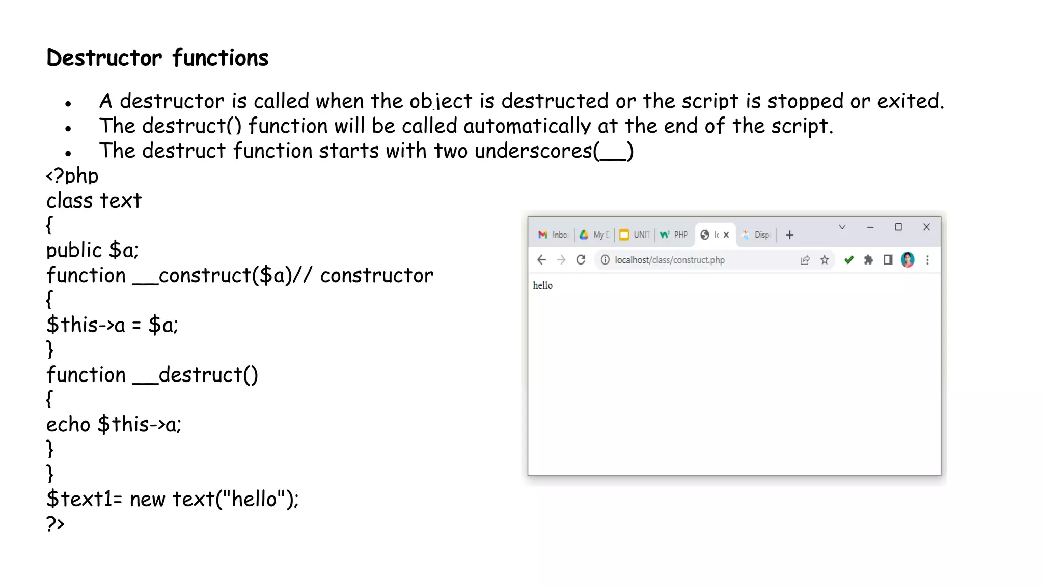 Destructor functions
● A destructor is called when the object is destructed or the script is stopped or exited.
● The destruct() function will be called automatically at the end of the script.
● The destruct function starts with two underscores(__)
<?php
class text
{
public $a;
function __construct($a)// constructor
{
$this->a = $a;
}
function __destruct()
{
echo $this->a;
}
}
$text1= new text("hello");
?>
 