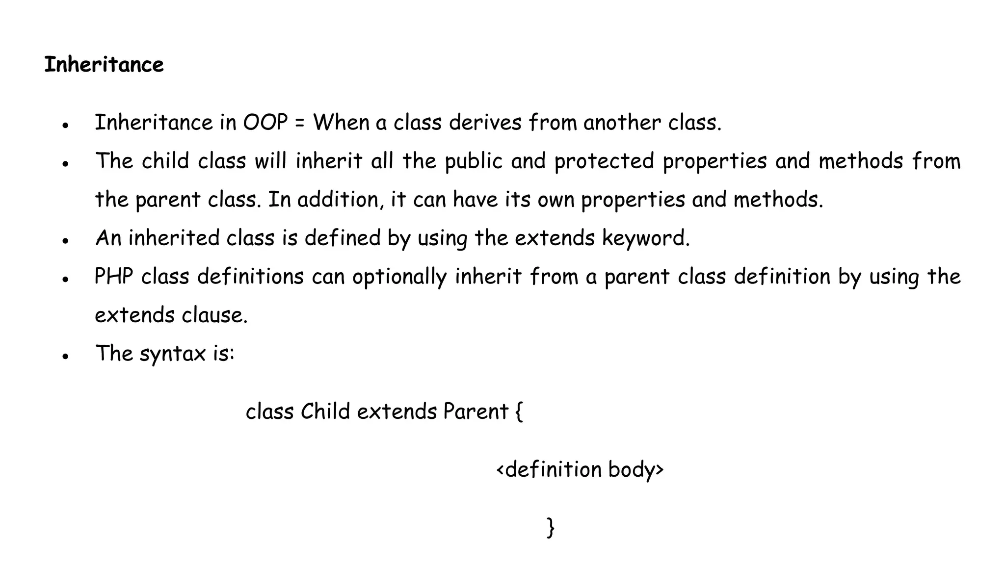Inheritance
● Inheritance in OOP = When a class derives from another class.
● The child class will inherit all the public and protected properties and methods from
the parent class. In addition, it can have its own properties and methods.
● An inherited class is defined by using the extends keyword.
● PHP class definitions can optionally inherit from a parent class definition by using the
extends clause.
● The syntax is:
class Child extends Parent {
<definition body>
}
 