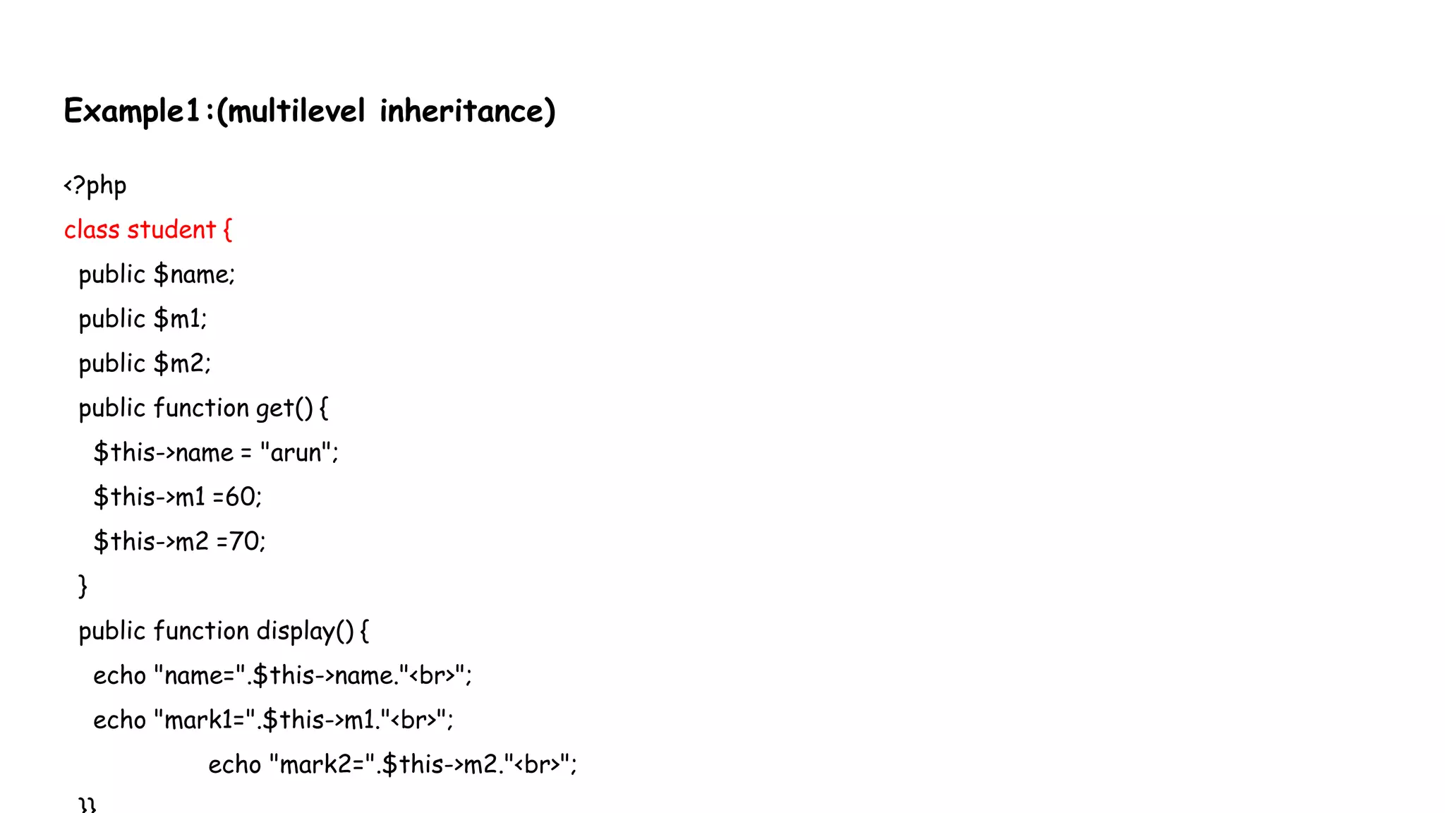 Example1:(multilevel inheritance)
<?php
class student {
public $name;
public $m1;
public $m2;
public function get() {
$this->name = "arun";
$this->m1 =60;
$this->m2 =70;
}
public function display() {
echo "name=".$this->name."<br>";
echo "mark1=".$this->m1."<br>";
echo "mark2=".$this->m2."<br>";
 