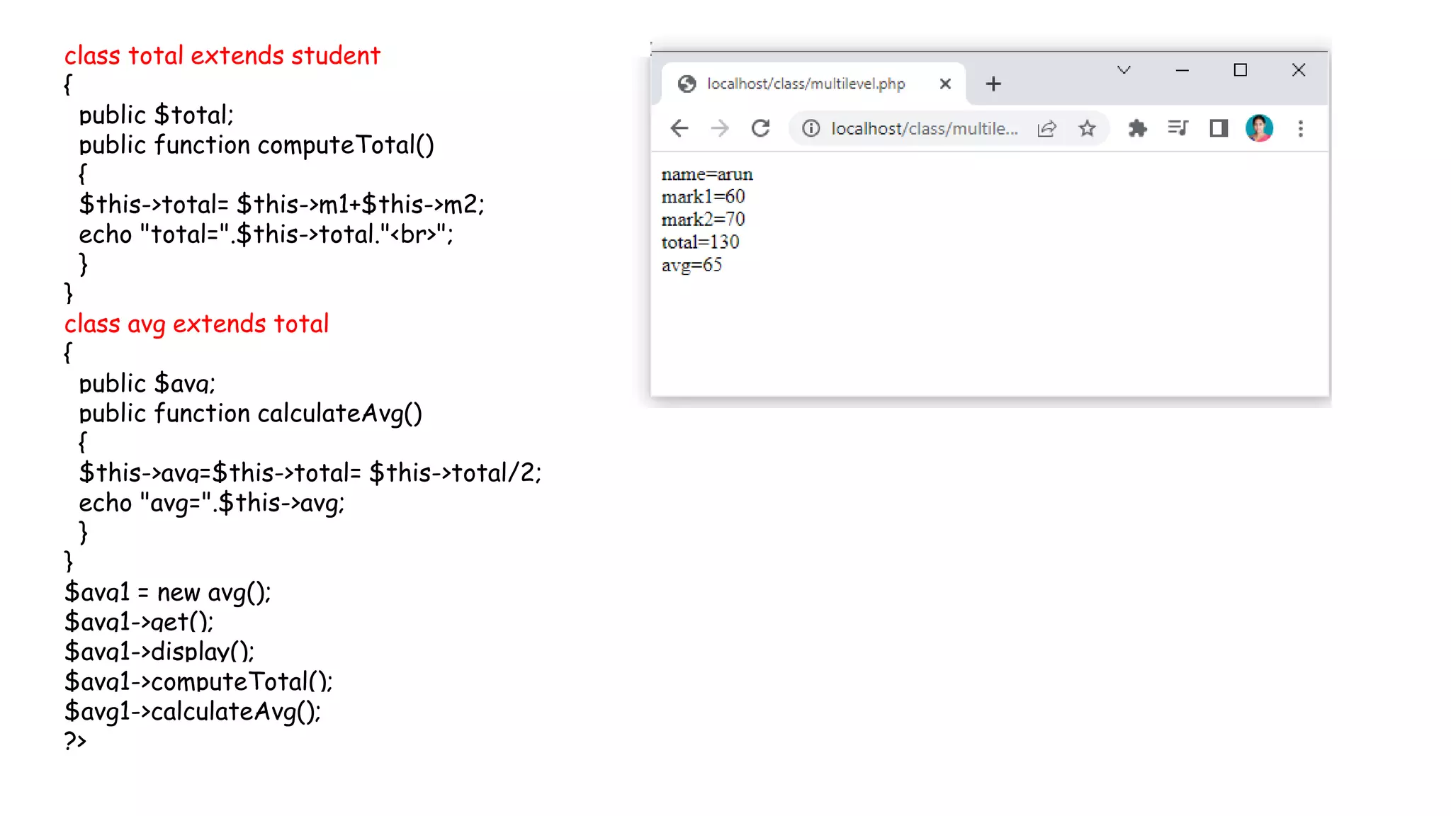 class total extends student
{
public $total;
public function computeTotal()
{
$this->total= $this->m1+$this->m2;
echo "total=".$this->total."<br>";
}
}
class avg extends total
{
public $avg;
public function calculateAvg()
{
$this->avg=$this->total= $this->total/2;
echo "avg=".$this->avg;
}
}
$avg1 = new avg();
$avg1->get();
$avg1->display();
$avg1->computeTotal();
$avg1->calculateAvg();
?>
 
