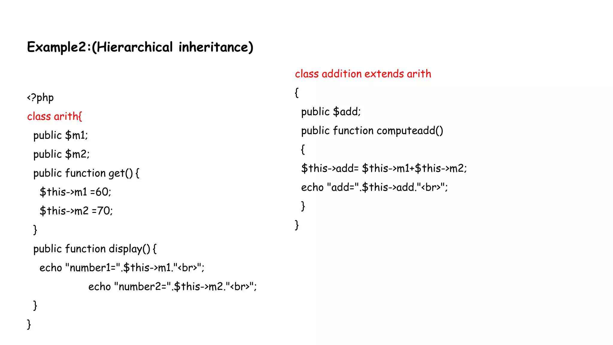 Example2:(Hierarchical inheritance)
<?php
class arith{
public $m1;
public $m2;
public function get() {
$this->m1 =60;
$this->m2 =70;
}
public function display() {
echo "number1=".$this->m1."<br>";
echo "number2=".$this->m2."<br>";
}
}
class addition extends arith
{
public $add;
public function computeadd()
{
$this->add= $this->m1+$this->m2;
echo "add=".$this->add."<br>";
}
}
 