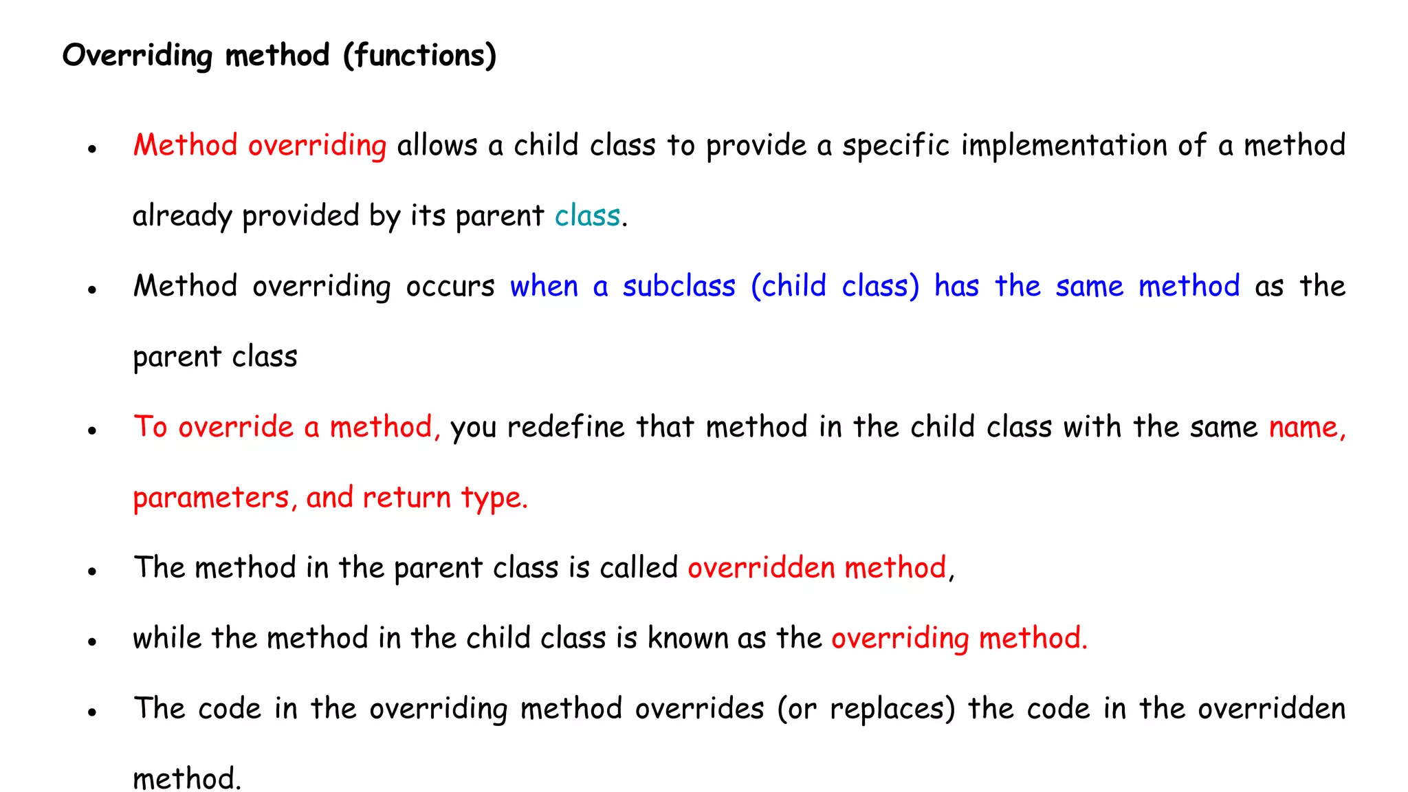 Overriding method (functions)
● Method overriding allows a child class to provide a specific implementation of a method
already provided by its parent class.
● Method overriding occurs when a subclass (child class) has the same method as the
parent class
● To override a method, you redefine that method in the child class with the same name,
parameters, and return type.
● The method in the parent class is called overridden method,
● while the method in the child class is known as the overriding method.
● The code in the overriding method overrides (or replaces) the code in the overridden
method.
 