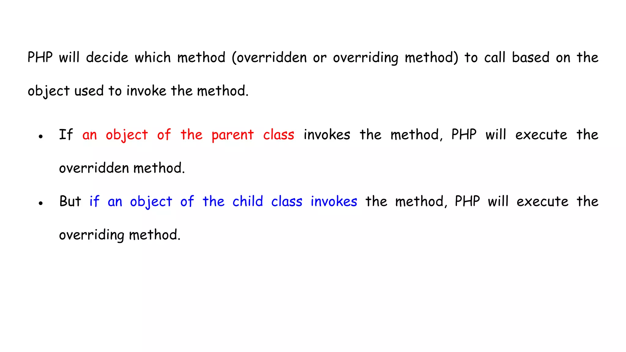 PHP will decide which method (overridden or overriding method) to call based on the
object used to invoke the method.
● If an object of the parent class invokes the method, PHP will execute the
overridden method.
● But if an object of the child class invokes the method, PHP will execute the
overriding method.
 
