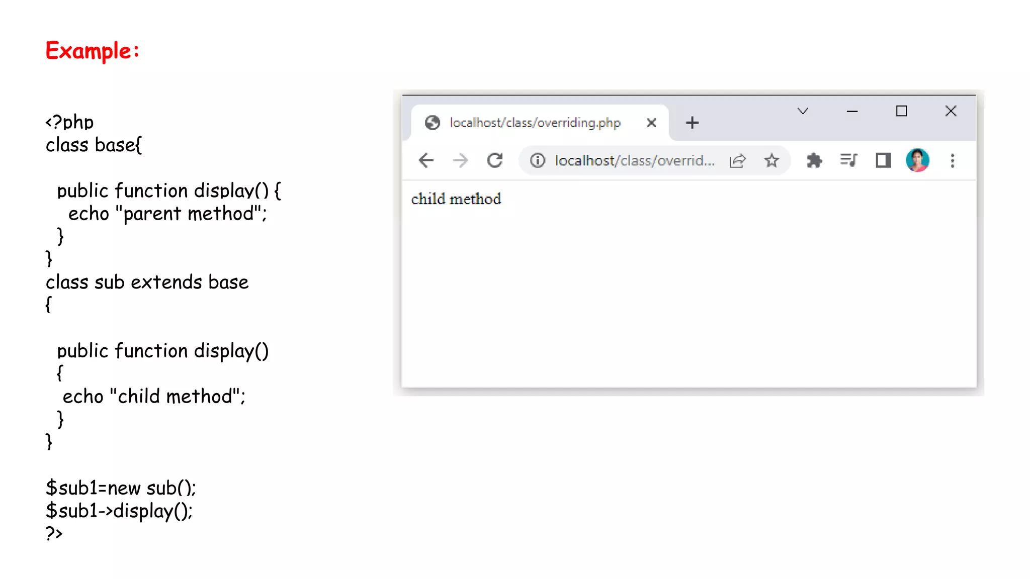 Example:
<?php
class base{
public function display() {
echo "parent method";
}
}
class sub extends base
{
public function display()
{
echo "child method";
}
}
$sub1=new sub();
$sub1->display();
?>
 