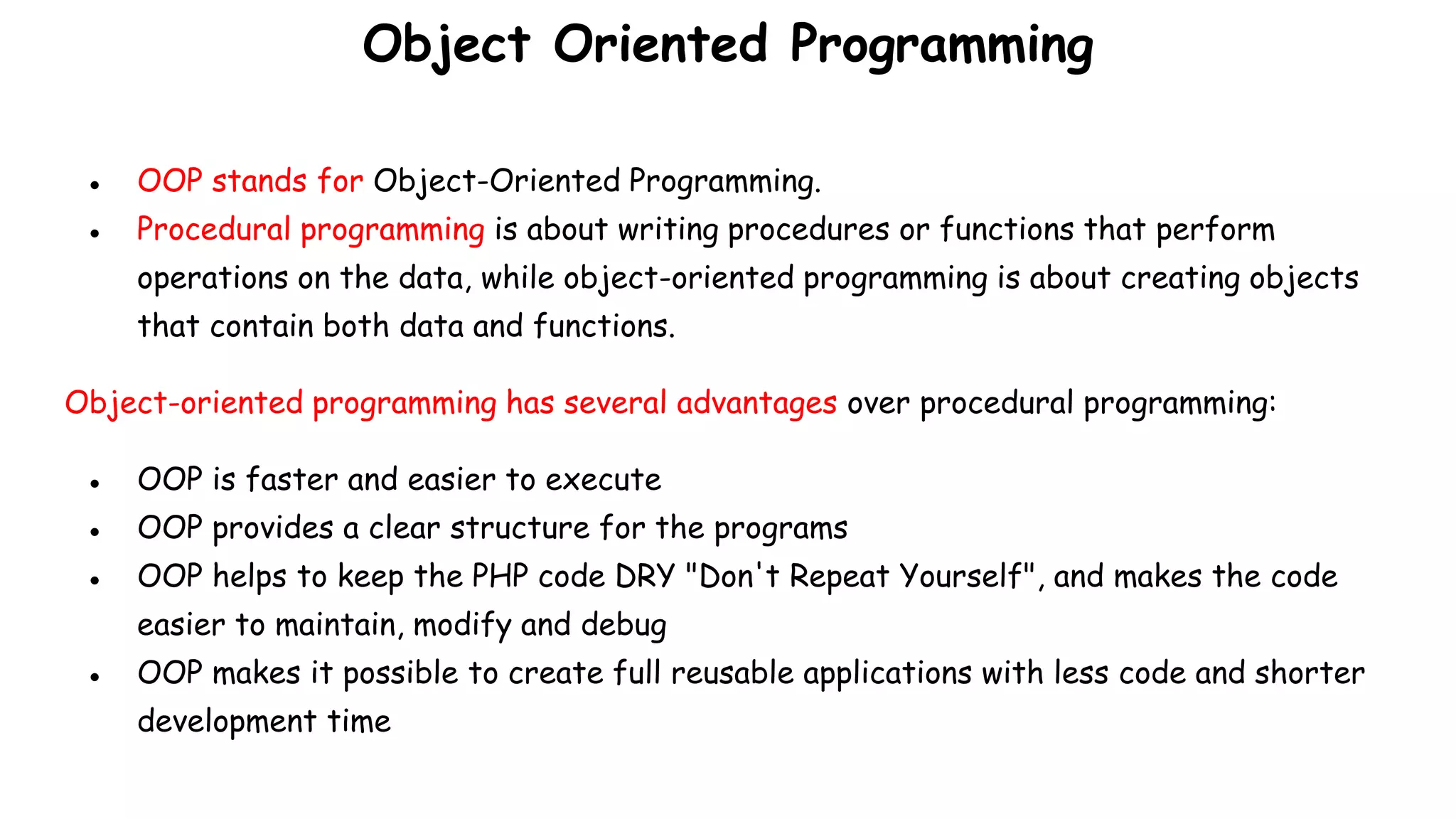 Object Oriented Programming
● OOP stands for Object-Oriented Programming.
● Procedural programming is about writing procedures or functions that perform
operations on the data, while object-oriented programming is about creating objects
that contain both data and functions.
Object-oriented programming has several advantages over procedural programming:
● OOP is faster and easier to execute
● OOP provides a clear structure for the programs
● OOP helps to keep the PHP code DRY "Don't Repeat Yourself", and makes the code
easier to maintain, modify and debug
● OOP makes it possible to create full reusable applications with less code and shorter
development time
 