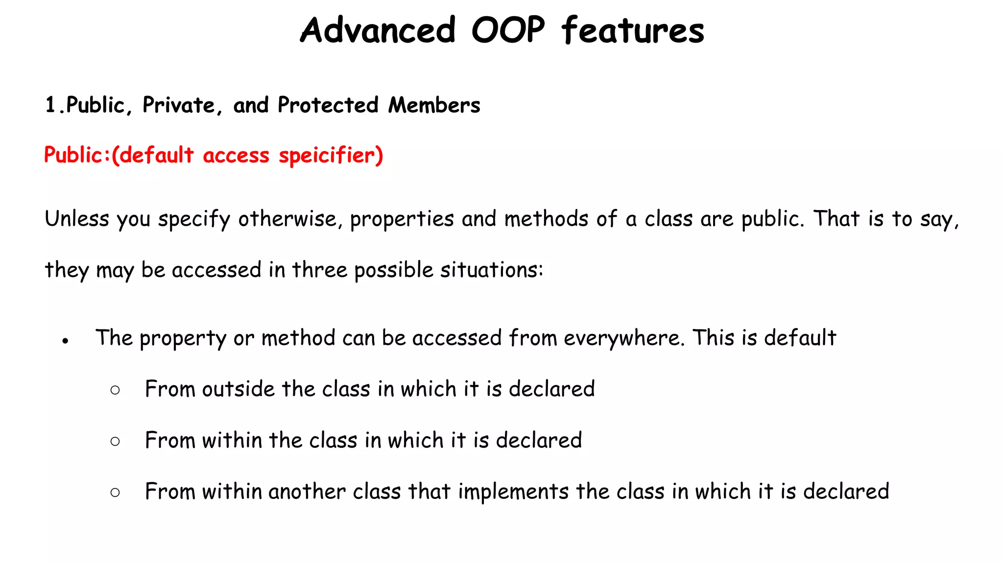 Advanced OOP features
1.Public, Private, and Protected Members
Public:(default access speicifier)
Unless you specify otherwise, properties and methods of a class are public. That is to say,
they may be accessed in three possible situations:
● The property or method can be accessed from everywhere. This is default
○ From outside the class in which it is declared
○ From within the class in which it is declared
○ From within another class that implements the class in which it is declared
 
