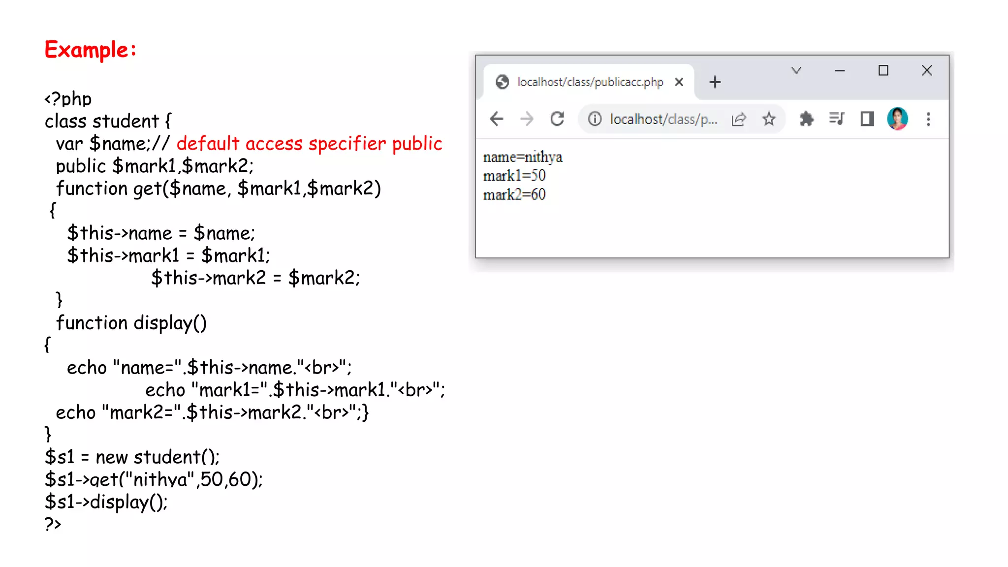 Example:
<?php
class student {
var $name;// default access specifier public
public $mark1,$mark2;
function get($name, $mark1,$mark2)
{
$this->name = $name;
$this->mark1 = $mark1;
$this->mark2 = $mark2;
}
function display()
{
echo "name=".$this->name."<br>";
echo "mark1=".$this->mark1."<br>";
echo "mark2=".$this->mark2."<br>";}
}
$s1 = new student();
$s1->get("nithya",50,60);
$s1->display();
?>
 