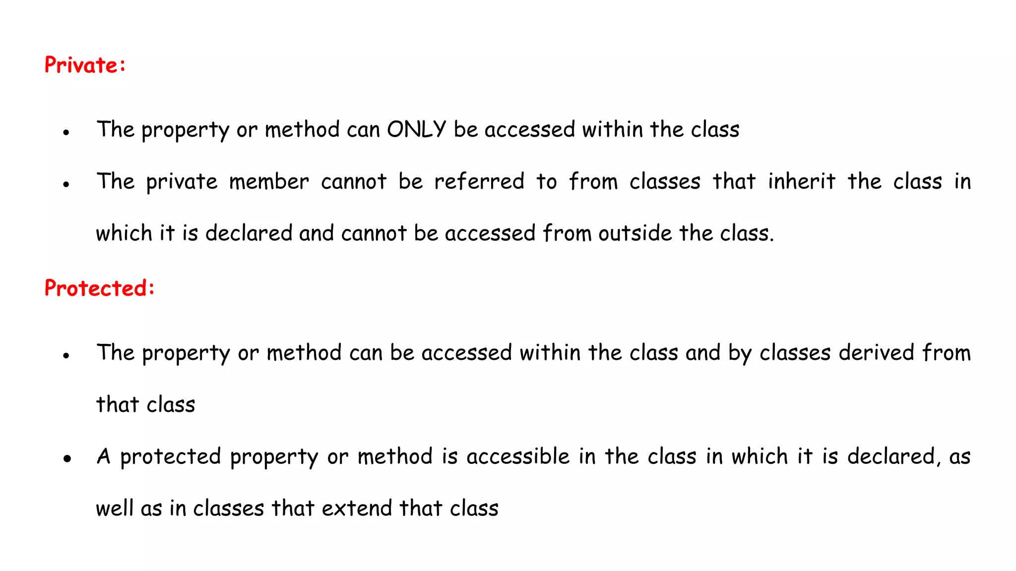 Private:
● The property or method can ONLY be accessed within the class
● The private member cannot be referred to from classes that inherit the class in
which it is declared and cannot be accessed from outside the class.
Protected:
● The property or method can be accessed within the class and by classes derived from
that class
● A protected property or method is accessible in the class in which it is declared, as
well as in classes that extend that class
 