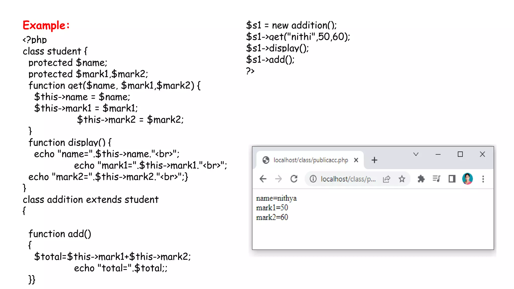 Example:
<?php
class student {
protected $name;
protected $mark1,$mark2;
function get($name, $mark1,$mark2) {
$this->name = $name;
$this->mark1 = $mark1;
$this->mark2 = $mark2;
}
function display() {
echo "name=".$this->name."<br>";
echo "mark1=".$this->mark1."<br>";
echo "mark2=".$this->mark2."<br>";}
}
class addition extends student
{
function add()
{
$total=$this->mark1+$this->mark2;
echo "total=".$total;;
}}
$s1 = new addition();
$s1->get("nithi",50,60);
$s1->display();
$s1->add();
?>
 