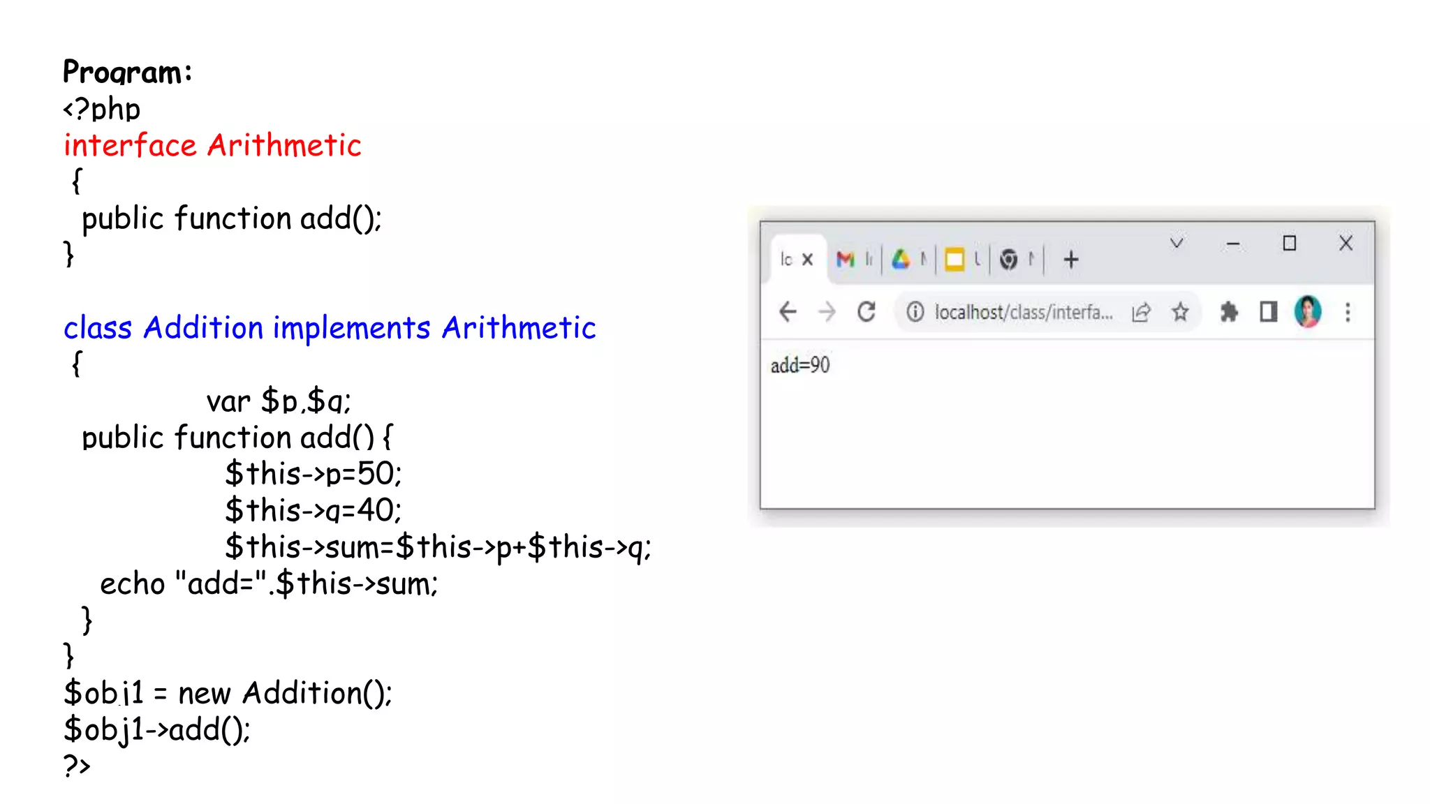 Program:
<?php
interface Arithmetic
{
public function add();
}
class Addition implements Arithmetic
{
var $p,$q;
public function add() {
$this->p=50;
$this->q=40;
$this->sum=$this->p+$this->q;
echo "add=".$this->sum;
}
}
$obj1 = new Addition();
$obj1->add();
?>
 