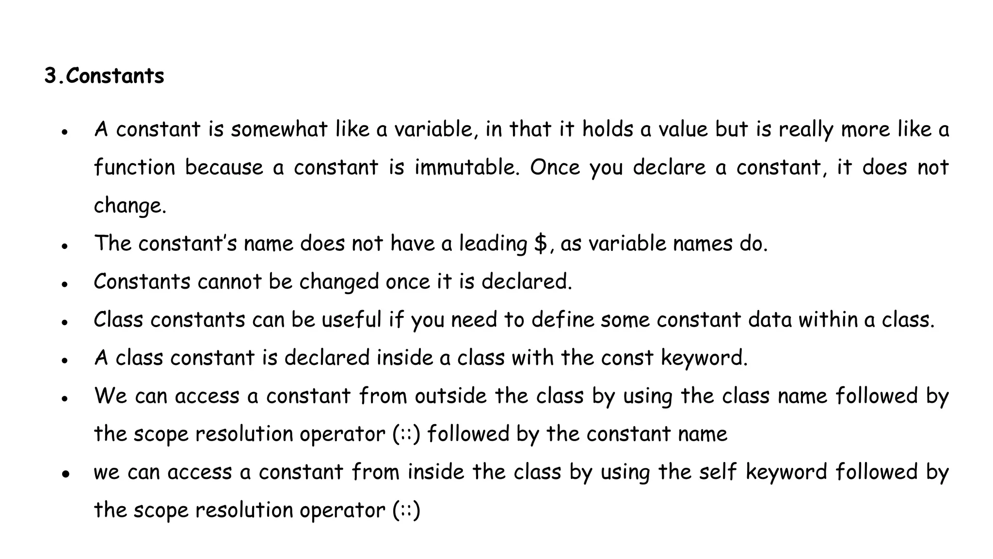 3.Constants
● A constant is somewhat like a variable, in that it holds a value but is really more like a
function because a constant is immutable. Once you declare a constant, it does not
change.
● The constant’s name does not have a leading $, as variable names do.
● Constants cannot be changed once it is declared.
● Class constants can be useful if you need to define some constant data within a class.
● A class constant is declared inside a class with the const keyword.
● We can access a constant from outside the class by using the class name followed by
the scope resolution operator (::) followed by the constant name
● we can access a constant from inside the class by using the self keyword followed by
the scope resolution operator (::)
 