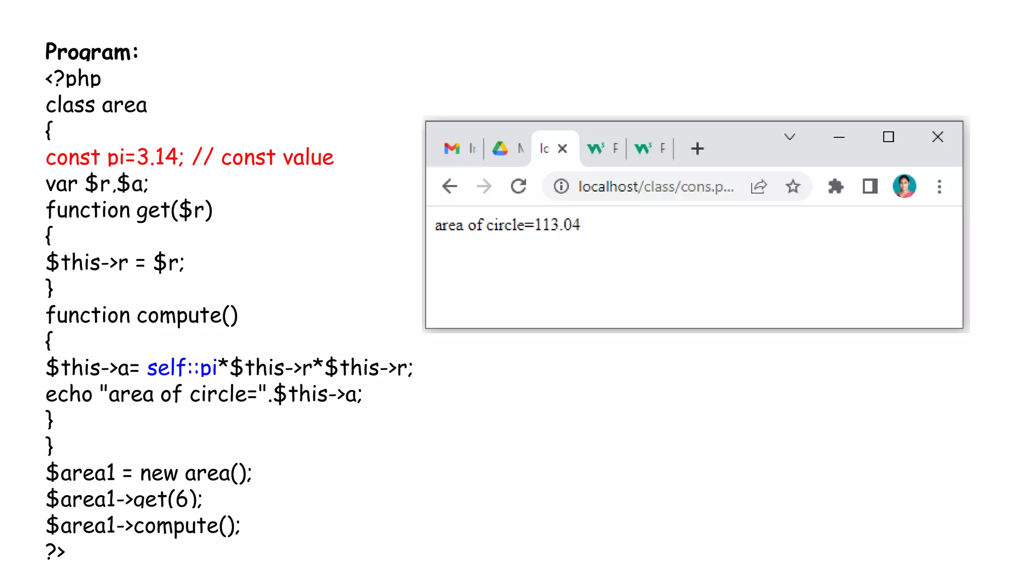 Program:
<?php
class area
{
const pi=3.14; // const value
var $r,$a;
function get($r)
{
$this->r = $r;
}
function compute()
{
$this->a= self::pi*$this->r*$this->r;
echo "area of circle=".$this->a;
}
}
$area1 = new area();
$area1->get(6);
$area1->compute();
?>
 