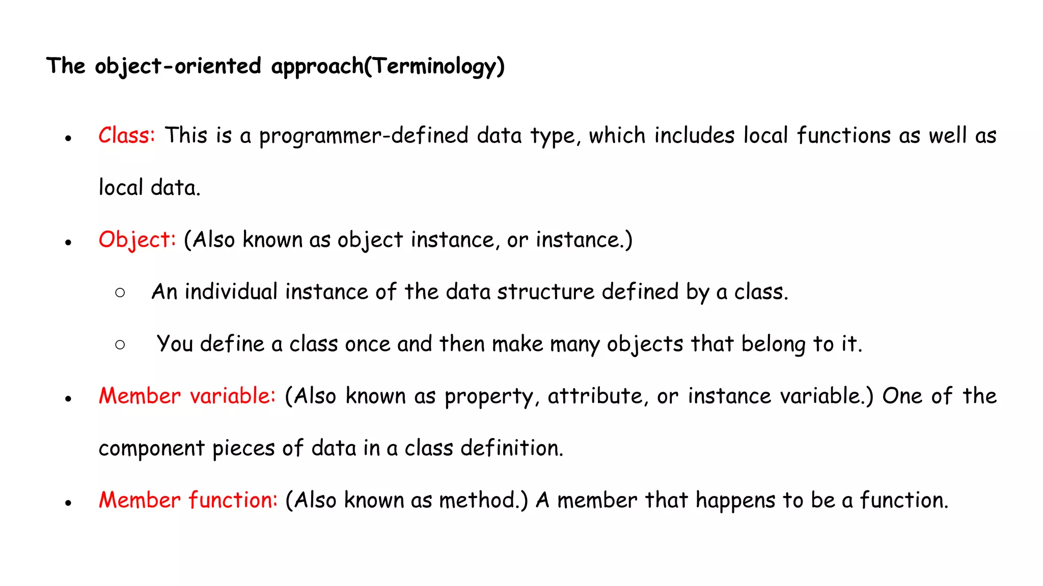 The object-oriented approach(Terminology)
● Class: This is a programmer-defined data type, which includes local functions as well as
local data.
● Object: (Also known as object instance, or instance.)
○ An individual instance of the data structure defined by a class.
○ You define a class once and then make many objects that belong to it.
● Member variable: (Also known as property, attribute, or instance variable.) One of the
component pieces of data in a class definition.
● Member function: (Also known as method.) A member that happens to be a function.
 