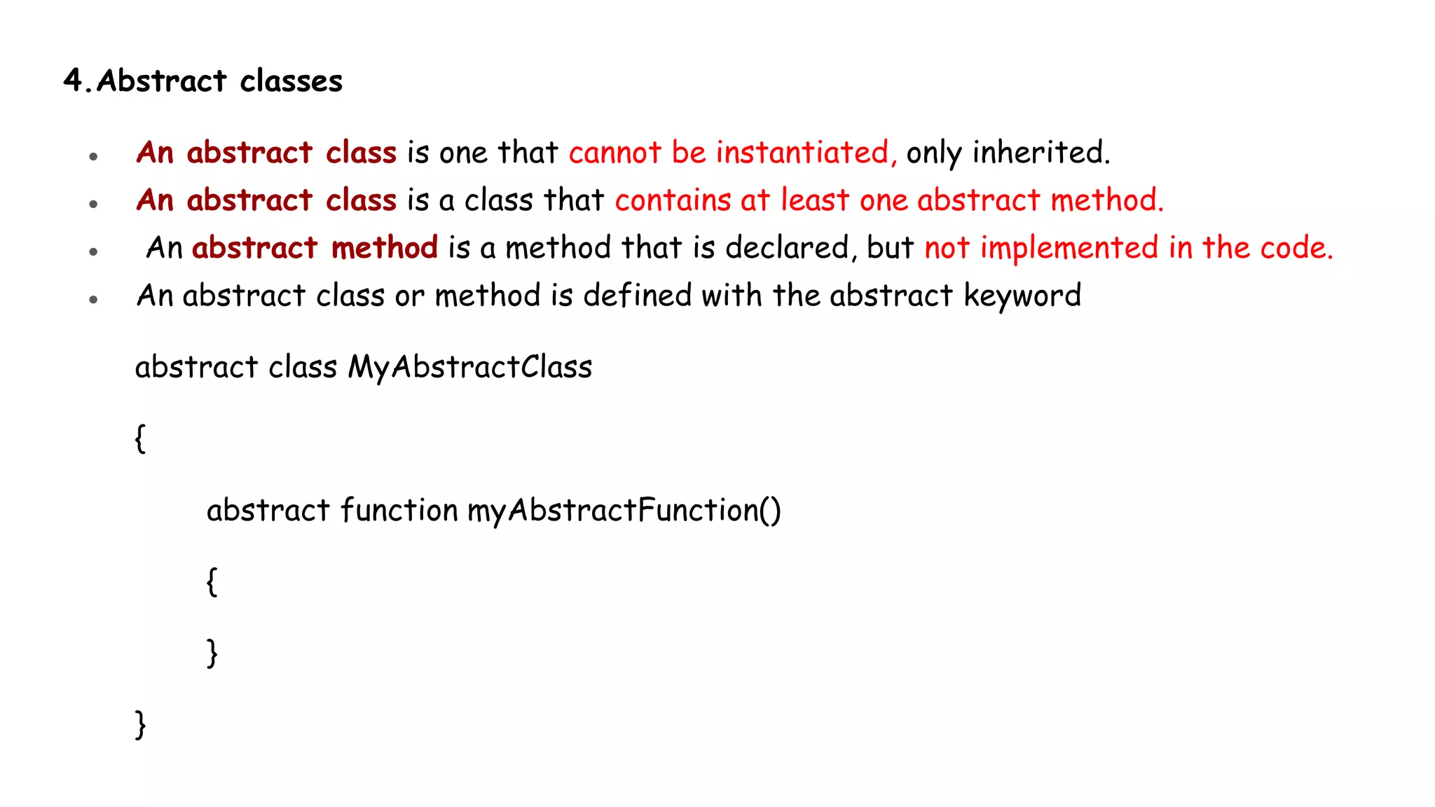 4.Abstract classes
● An abstract class is one that cannot be instantiated, only inherited.
● An abstract class is a class that contains at least one abstract method.
● An abstract method is a method that is declared, but not implemented in the code.
● An abstract class or method is defined with the abstract keyword
abstract class MyAbstractClass
{
abstract function myAbstractFunction()
{
}
}
 