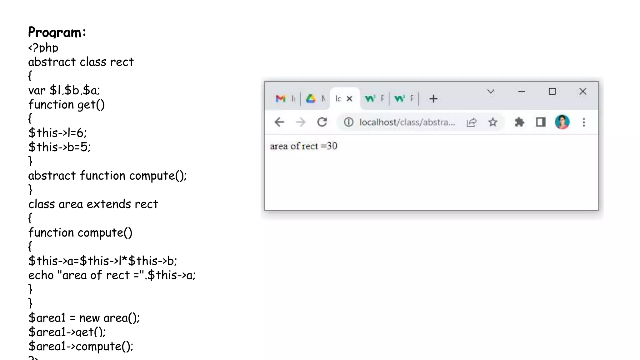 Program:
<?php
abstract class rect
{
var $l,$b,$a;
function get()
{
$this->l=6;
$this->b=5;
}
abstract function compute();
}
class area extends rect
{
function compute()
{
$this->a=$this->l*$this->b;
echo "area of rect =".$this->a;
}
}
$area1 = new area();
$area1->get();
$area1->compute();
 