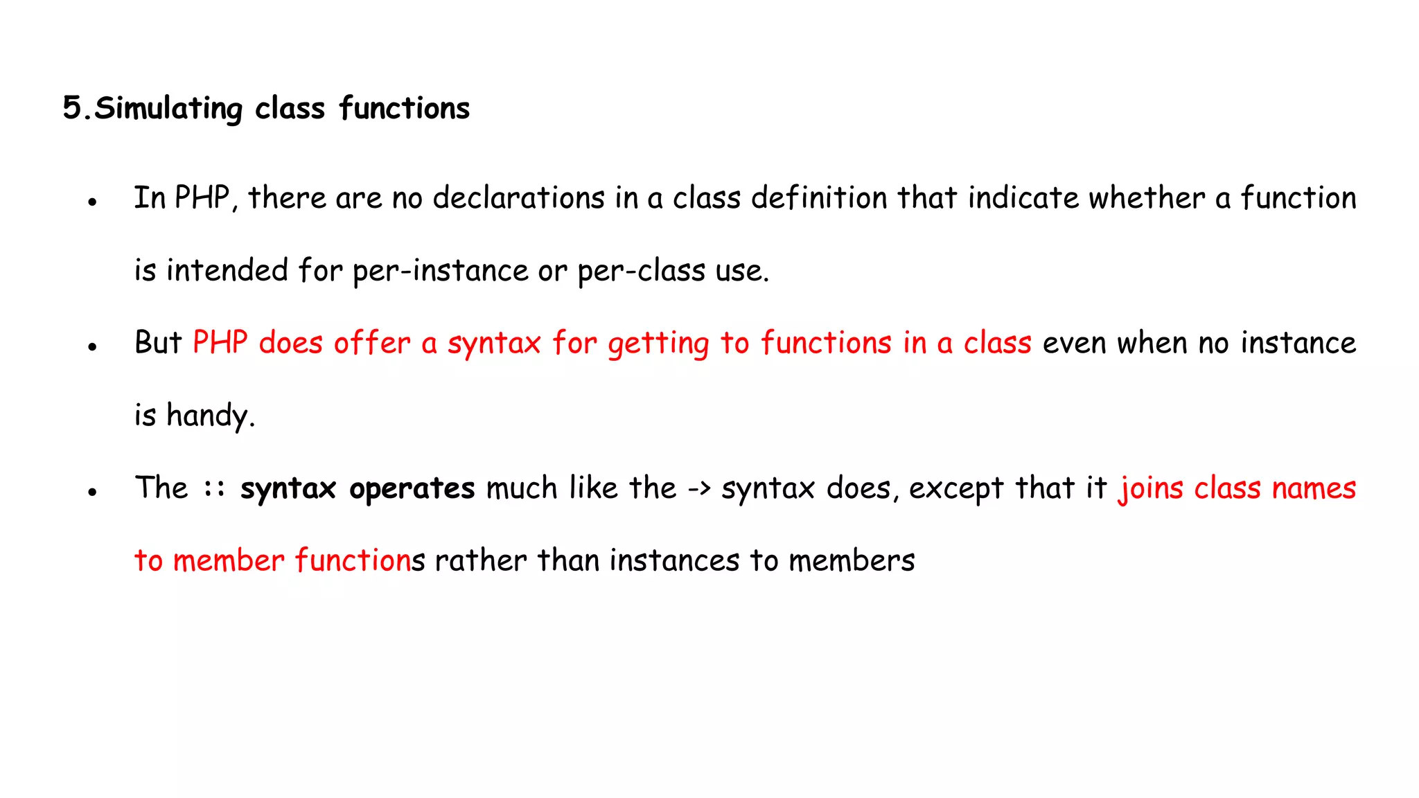 5.Simulating class functions
● In PHP, there are no declarations in a class definition that indicate whether a function
is intended for per-instance or per-class use.
● But PHP does offer a syntax for getting to functions in a class even when no instance
is handy.
● The :: syntax operates much like the -> syntax does, except that it joins class names
to member functions rather than instances to members
 