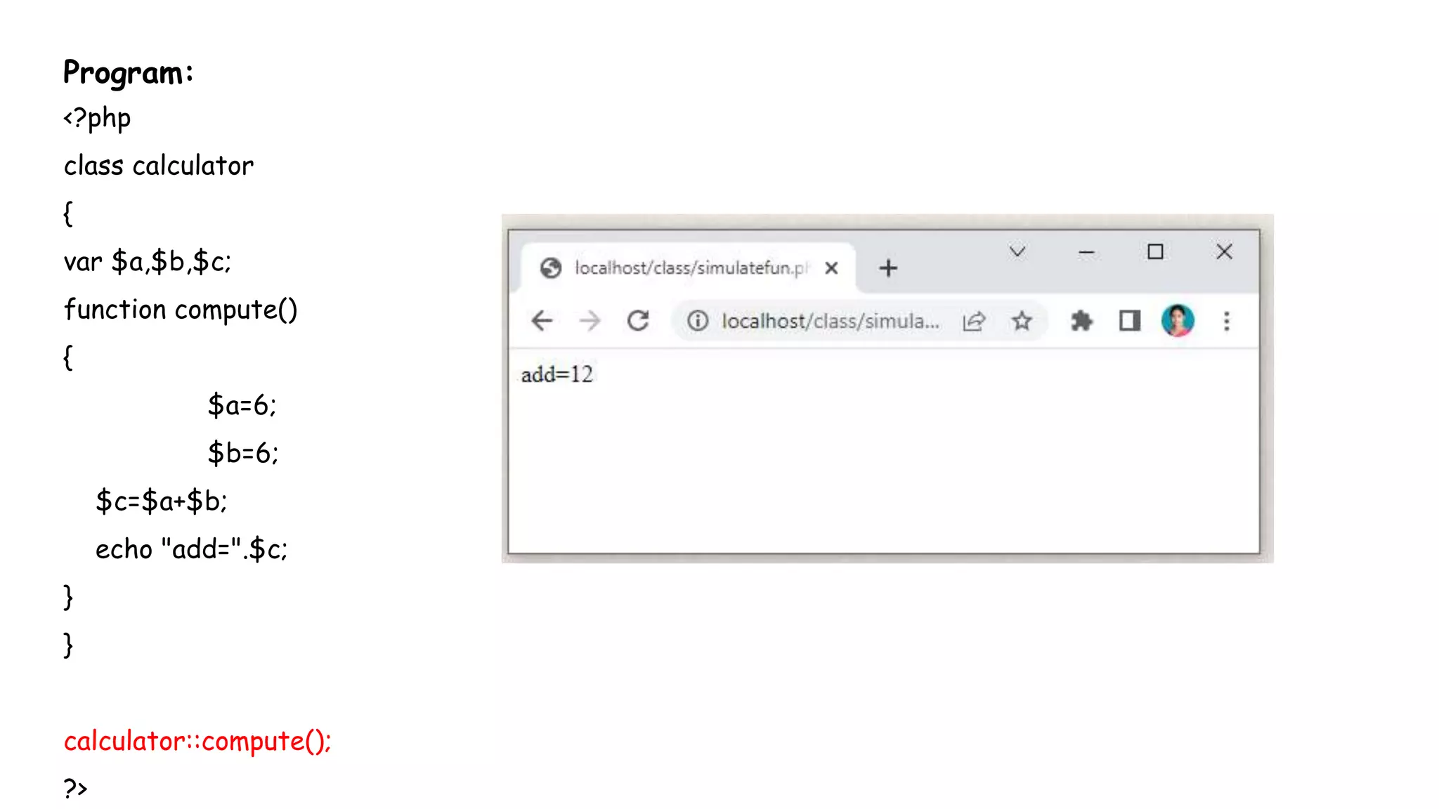Program:
<?php
class calculator
{
var $a,$b,$c;
function compute()
{
$a=6;
$b=6;
$c=$a+$b;
echo "add=".$c;
}
}
calculator::compute();
?>
 