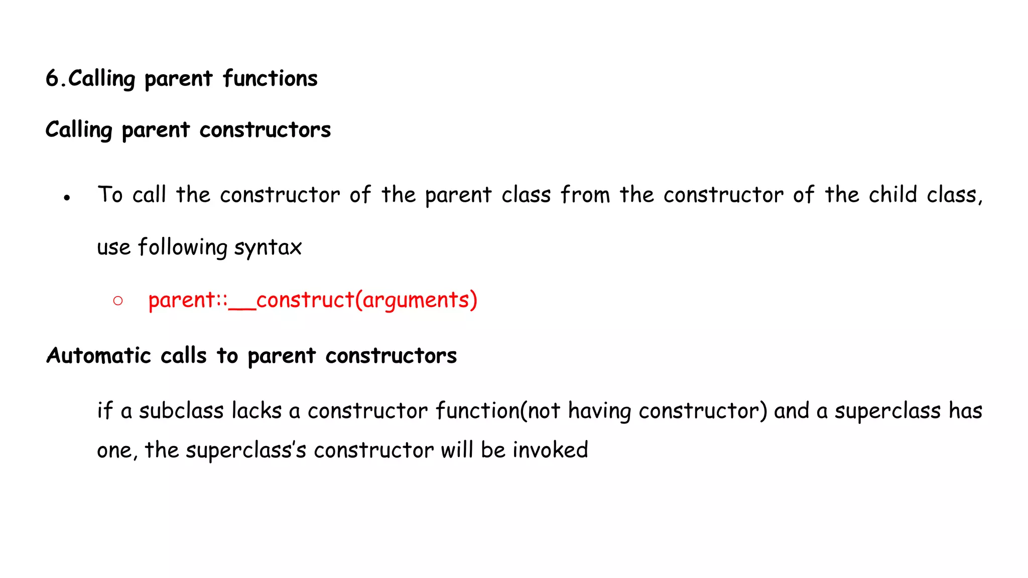6.Calling parent functions
Calling parent constructors
● To call the constructor of the parent class from the constructor of the child class,
use following syntax
○ parent::__construct(arguments)
Automatic calls to parent constructors
if a subclass lacks a constructor function(not having constructor) and a superclass has
one, the superclass’s constructor will be invoked
 