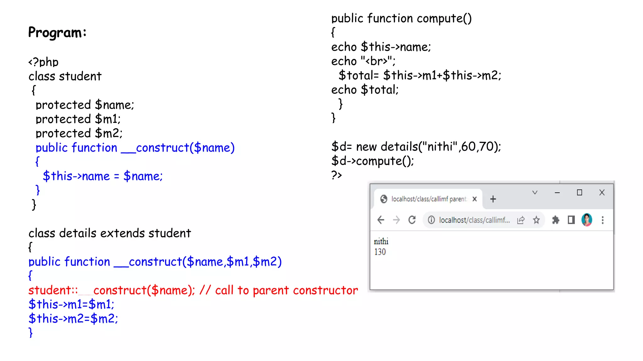 Program:
<?php
class student
{
protected $name;
protected $m1;
protected $m2;
public function __construct($name)
{
$this->name = $name;
}
}
class details extends student
{
public function __construct($name,$m1,$m2)
{
student::__construct($name); // call to parent constructor
$this->m1=$m1;
$this->m2=$m2;
}
public function compute()
{
echo $this->name;
echo "<br>";
$total= $this->m1+$this->m2;
echo $total;
}
}
$d= new details("nithi",60,70);
$d->compute();
?>
 