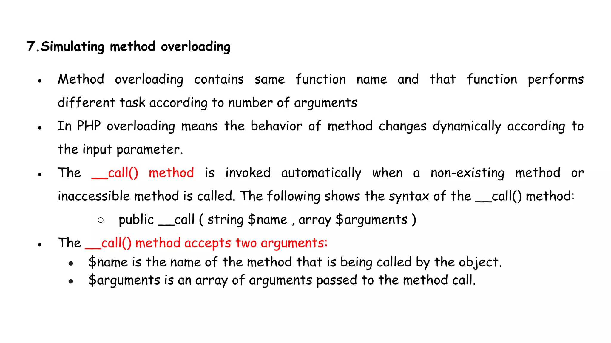 7.Simulating method overloading
● Method overloading contains same function name and that function performs
different task according to number of arguments
● In PHP overloading means the behavior of method changes dynamically according to
the input parameter.
● The __call() method is invoked automatically when a non-existing method or
inaccessible method is called. The following shows the syntax of the __call() method:
○ public __call ( string $name , array $arguments )
● The __call() method accepts two arguments:
● $name is the name of the method that is being called by the object.
● $arguments is an array of arguments passed to the method call.
 