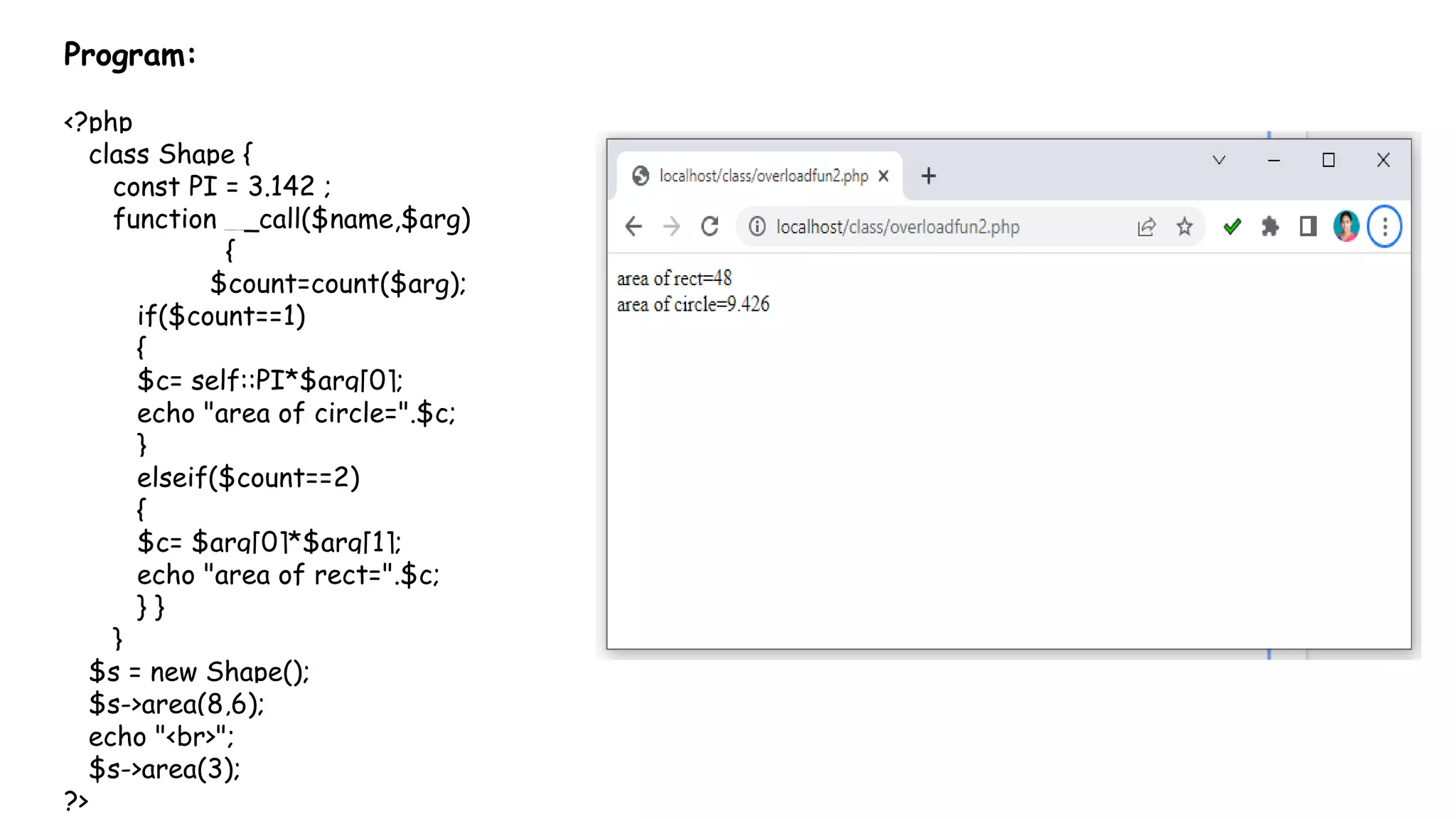 Program:
<?php
class Shape {
const PI = 3.142 ;
function __call($name,$arg)
{
$count=count($arg);
if($count==1)
{
$c= self::PI*$arg[0];
echo "area of circle=".$c;
}
elseif($count==2)
{
$c= $arg[0]*$arg[1];
echo "area of rect=".$c;
} }
}
$s = new Shape();
$s->area(8,6);
echo "<br>";
$s->area(3);
?>
 