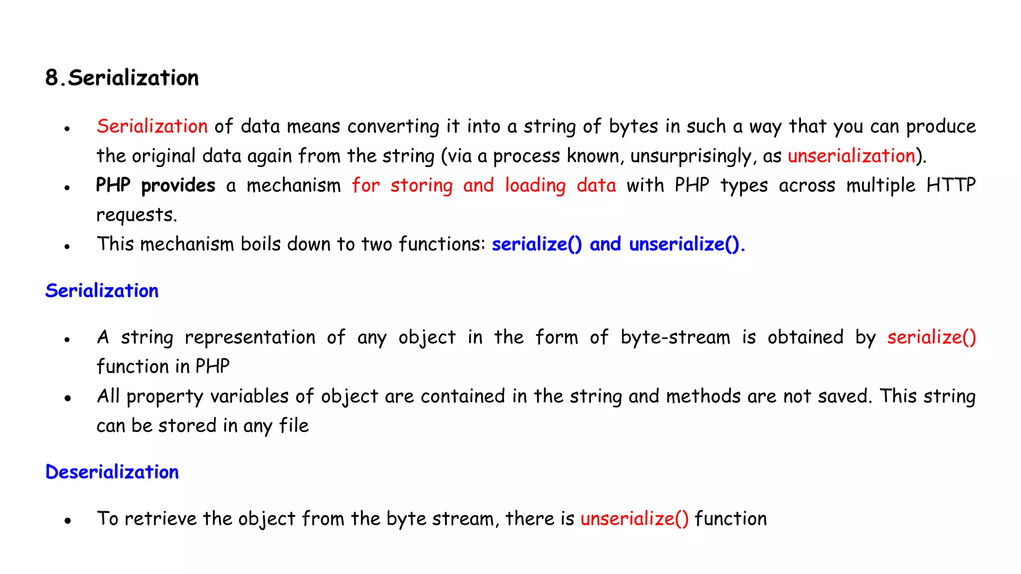 8.Serialization
● Serialization of data means converting it into a string of bytes in such a way that you can produce
the original data again from the string (via a process known, unsurprisingly, as unserialization).
● PHP provides a mechanism for storing and loading data with PHP types across multiple HTTP
requests.
● This mechanism boils down to two functions: serialize() and unserialize().
Serialization
● A string representation of any object in the form of byte-stream is obtained by serialize()
function in PHP
● All property variables of object are contained in the string and methods are not saved. This string
can be stored in any file
Deserialization
● To retrieve the object from the byte stream, there is unserialize() function
 