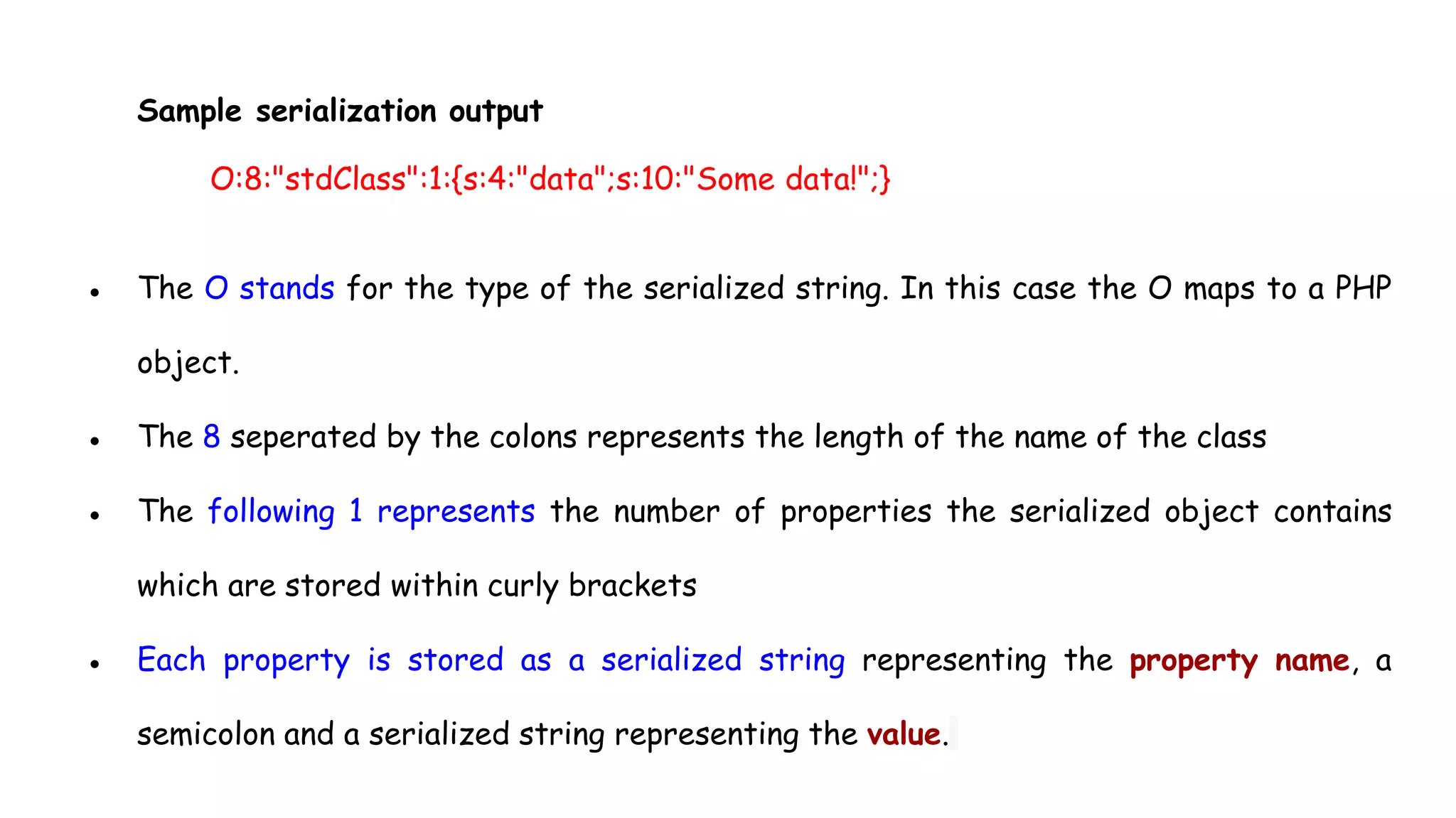 Sample serialization output
O:8:"stdClass":1:{s:4:"data";s:10:"Some data!";}
● The O stands for the type of the serialized string. In this case the O maps to a PHP
object.
● The 8 seperated by the colons represents the length of the name of the class
● The following 1 represents the number of properties the serialized object contains
which are stored within curly brackets
● Each property is stored as a serialized string representing the property name, a
semicolon and a serialized string representing the value.
 