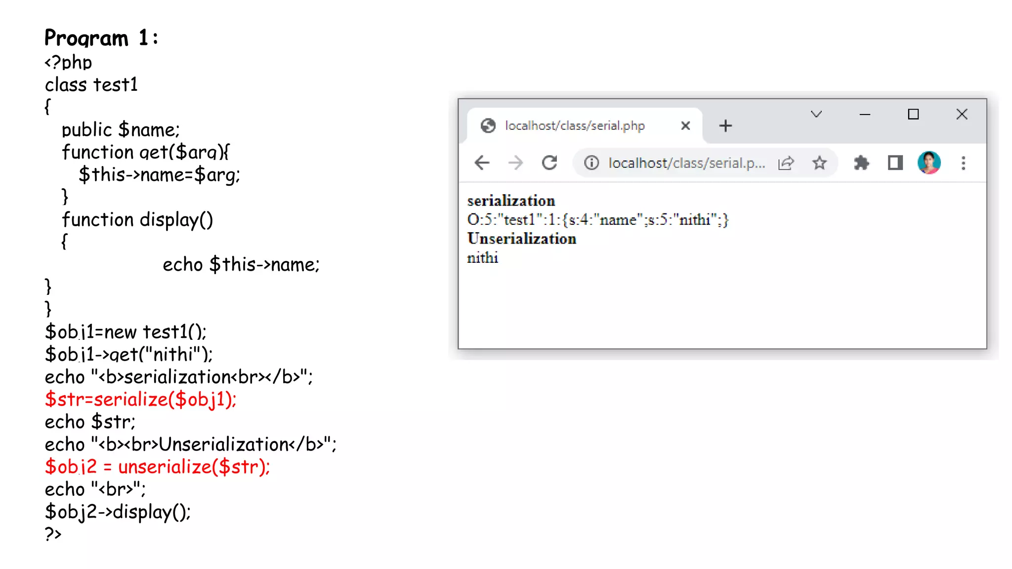 Program 1:
<?php
class test1
{
public $name;
function get($arg){
$this->name=$arg;
}
function display()
{
echo $this->name;
}
}
$obj1=new test1();
$obj1->get("nithi");
echo "<b>serialization<br></b>";
$str=serialize($obj1);
echo $str;
echo "<b><br>Unserialization</b>";
$obj2 = unserialize($str);
echo "<br>";
$obj2->display();
?>
 