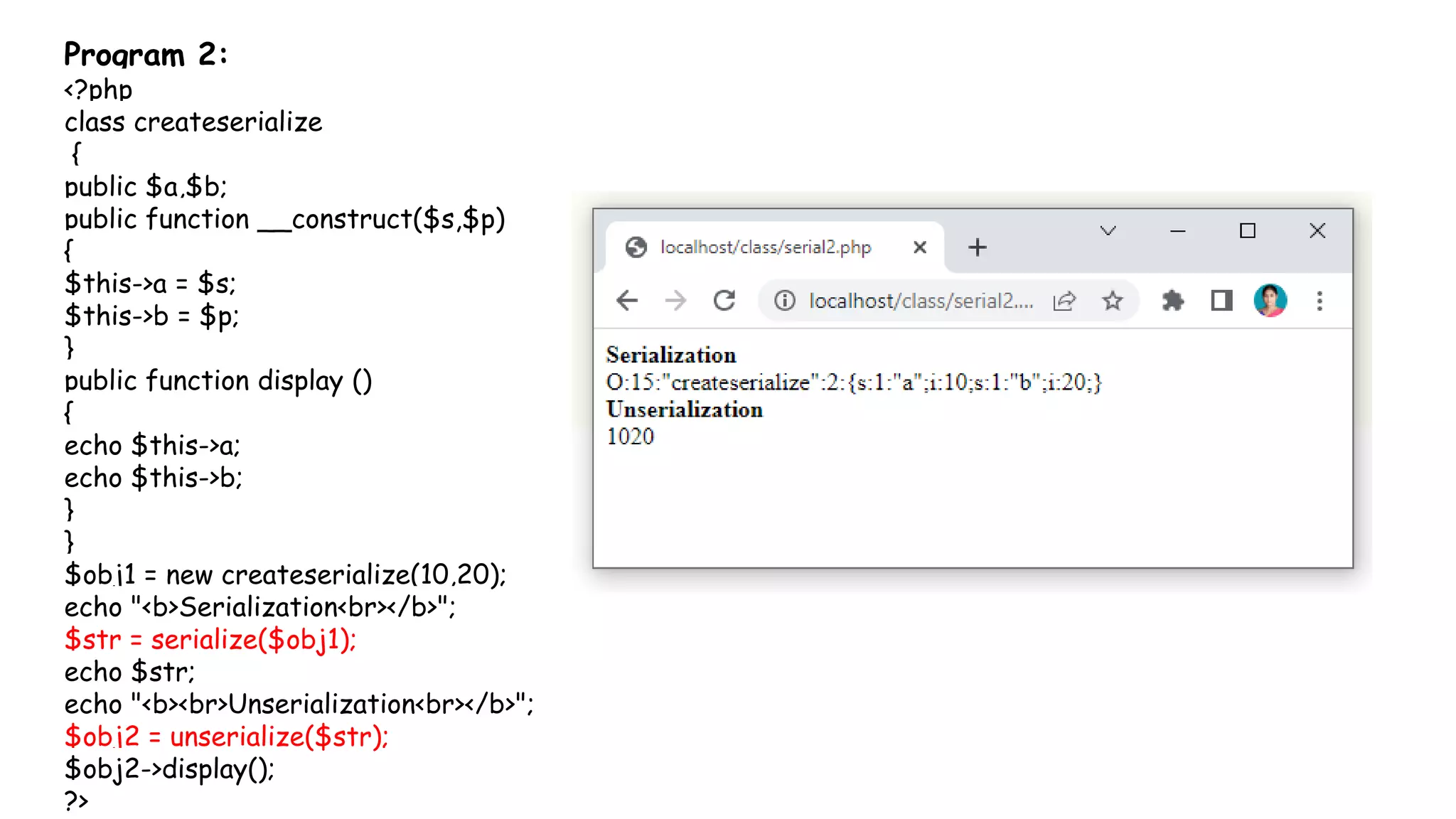 Program 2:
<?php
class createserialize
{
public $a,$b;
public function __construct($s,$p)
{
$this->a = $s;
$this->b = $p;
}
public function display ()
{
echo $this->a;
echo $this->b;
}
}
$obj1 = new createserialize(10,20);
echo "<b>Serialization<br></b>";
$str = serialize($obj1);
echo $str;
echo "<b><br>Unserialization<br></b>";
$obj2 = unserialize($str);
$obj2->display();
?>
 
