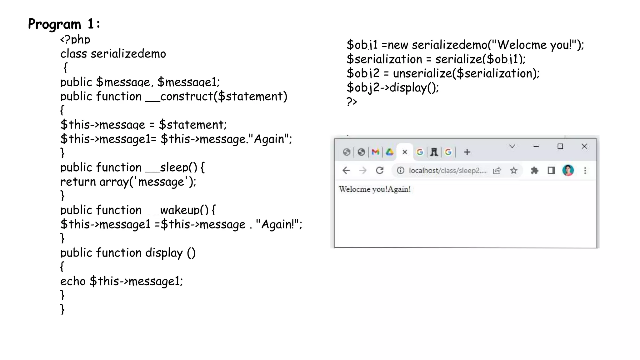 Program 1:
<?php
class serializedemo
{
public $message, $message1;
public function __construct($statement)
{
$this->message = $statement;
$this->message1= $this->message."Again";
}
public function __sleep() {
return array('message');
}
public function __wakeup() {
$this->message1 =$this->message . "Again!";
}
public function display ()
{
echo $this->message1;
}
}
$obj1 =new serializedemo("Welocme you!");
$serialization = serialize($obj1);
$obj2 = unserialize($serialization);
$obj2->display();
?>
 