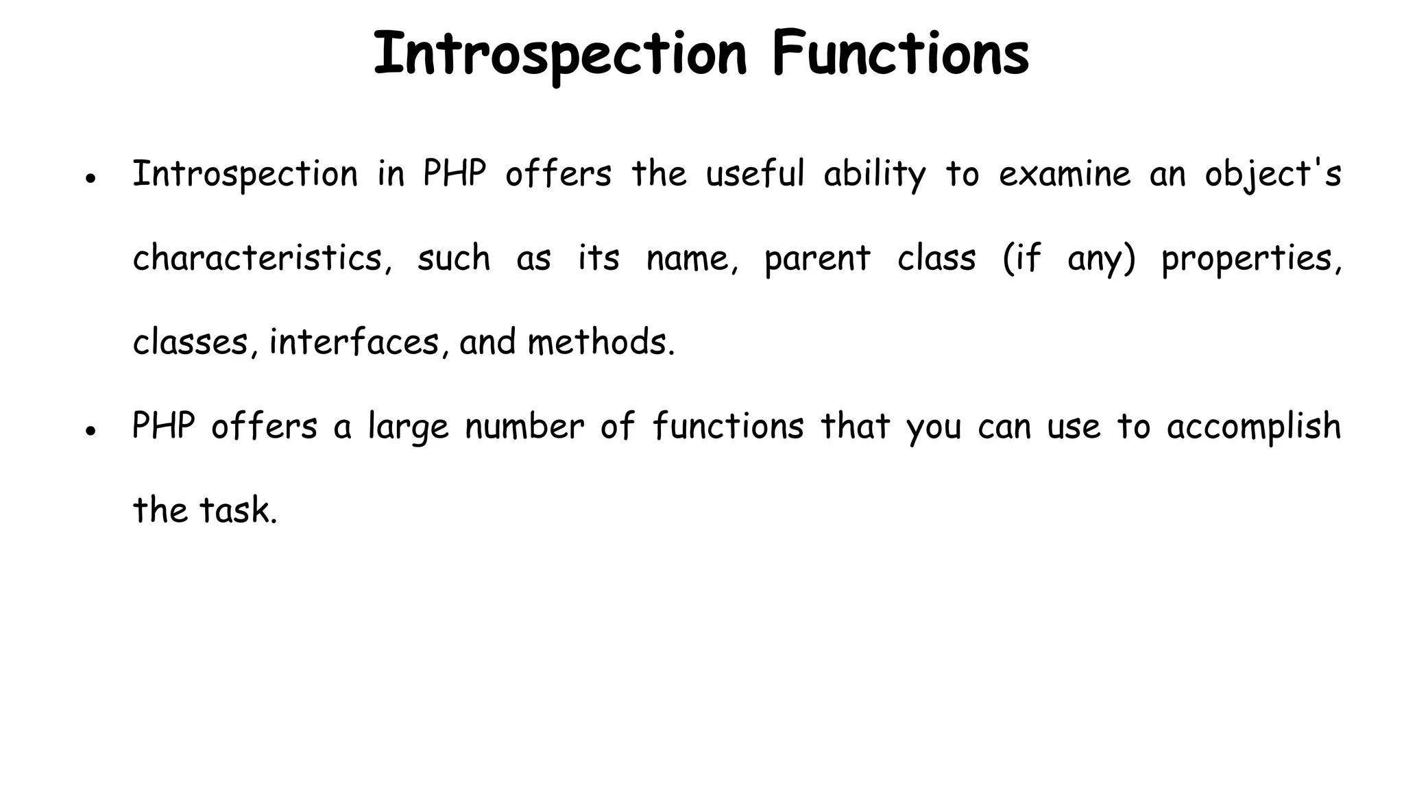 Introspection Functions
● Introspection in PHP offers the useful ability to examine an object's
characteristics, such as its name, parent class (if any) properties,
classes, interfaces, and methods.
● PHP offers a large number of functions that you can use to accomplish
the task.
 