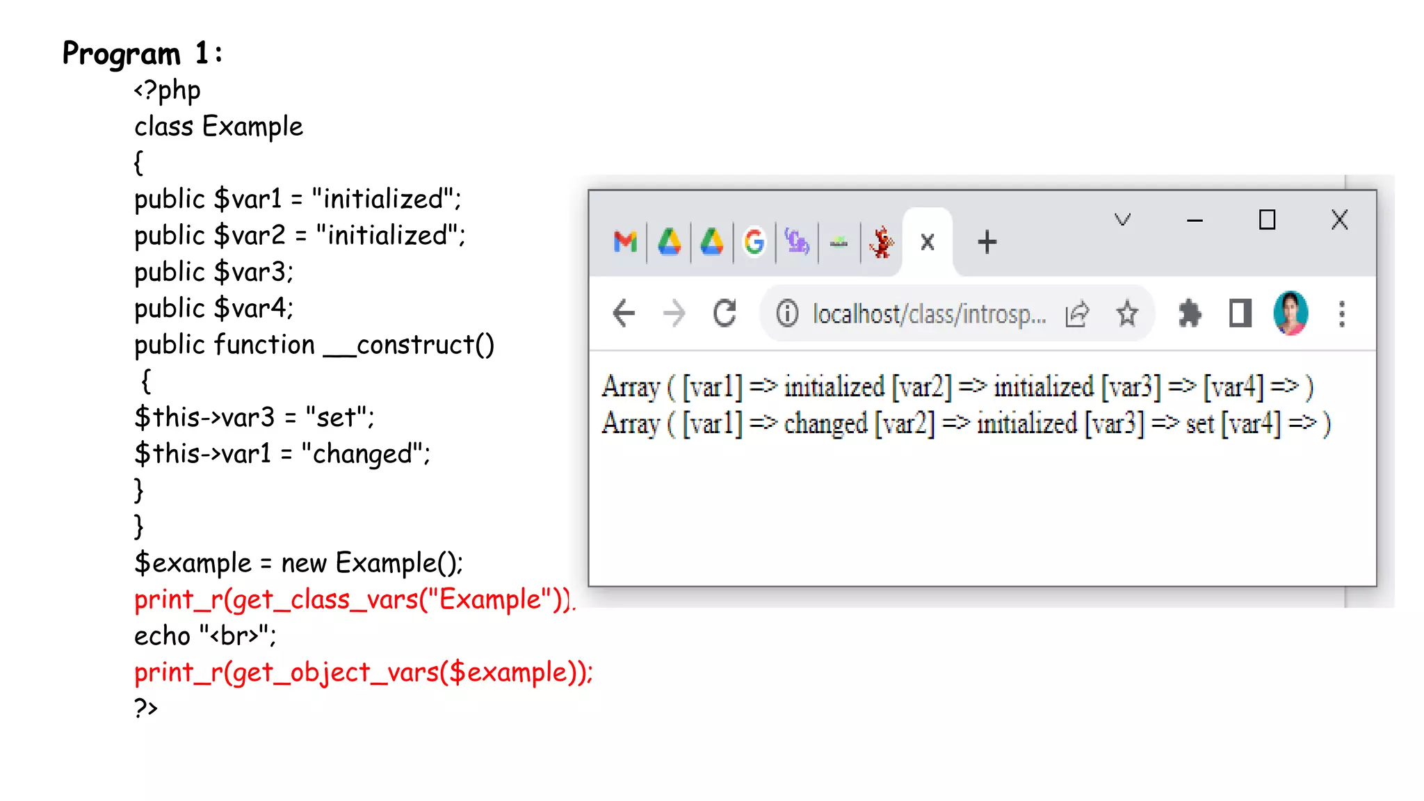 Program 1:
<?php
class Example
{
public $var1 = "initialized";
public $var2 = "initialized";
public $var3;
public $var4;
public function __construct()
{
$this->var3 = "set";
$this->var1 = "changed";
}
}
$example = new Example();
print_r(get_class_vars("Example"));
echo "<br>";
print_r(get_object_vars($example));
?>
 
