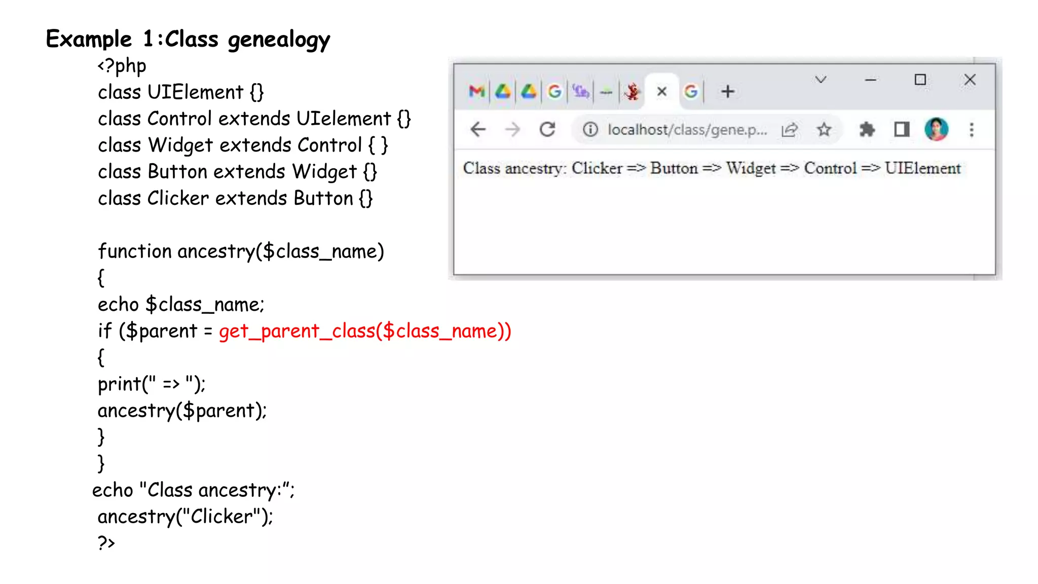 Example 1:Class genealogy
<?php
class UIElement {}
class Control extends UIelement {}
class Widget extends Control { }
class Button extends Widget {}
class Clicker extends Button {}
function ancestry($class_name)
{
echo $class_name;
if ($parent = get_parent_class($class_name))
{
print(" => ");
ancestry($parent);
}
}
echo "Class ancestry:”;
ancestry("Clicker");
?>
 