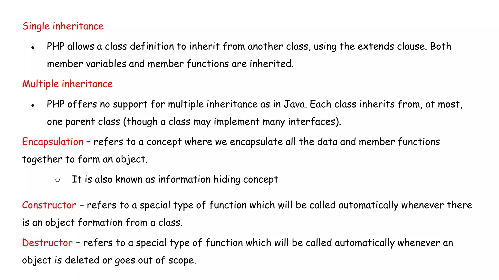 Single inheritance
● PHP allows a class definition to inherit from another class, using the extends clause. Both
member variables and member functions are inherited.
Multiple inheritance
● PHP offers no support for multiple inheritance as in Java. Each class inherits from, at most,
one parent class (though a class may implement many interfaces).
Encapsulation − refers to a concept where we encapsulate all the data and member functions
together to form an object.
○ It is also known as information hiding concept
Constructor − refers to a special type of function which will be called automatically whenever there
is an object formation from a class.
Destructor − refers to a special type of function which will be called automatically whenever an
object is deleted or goes out of scope.
 