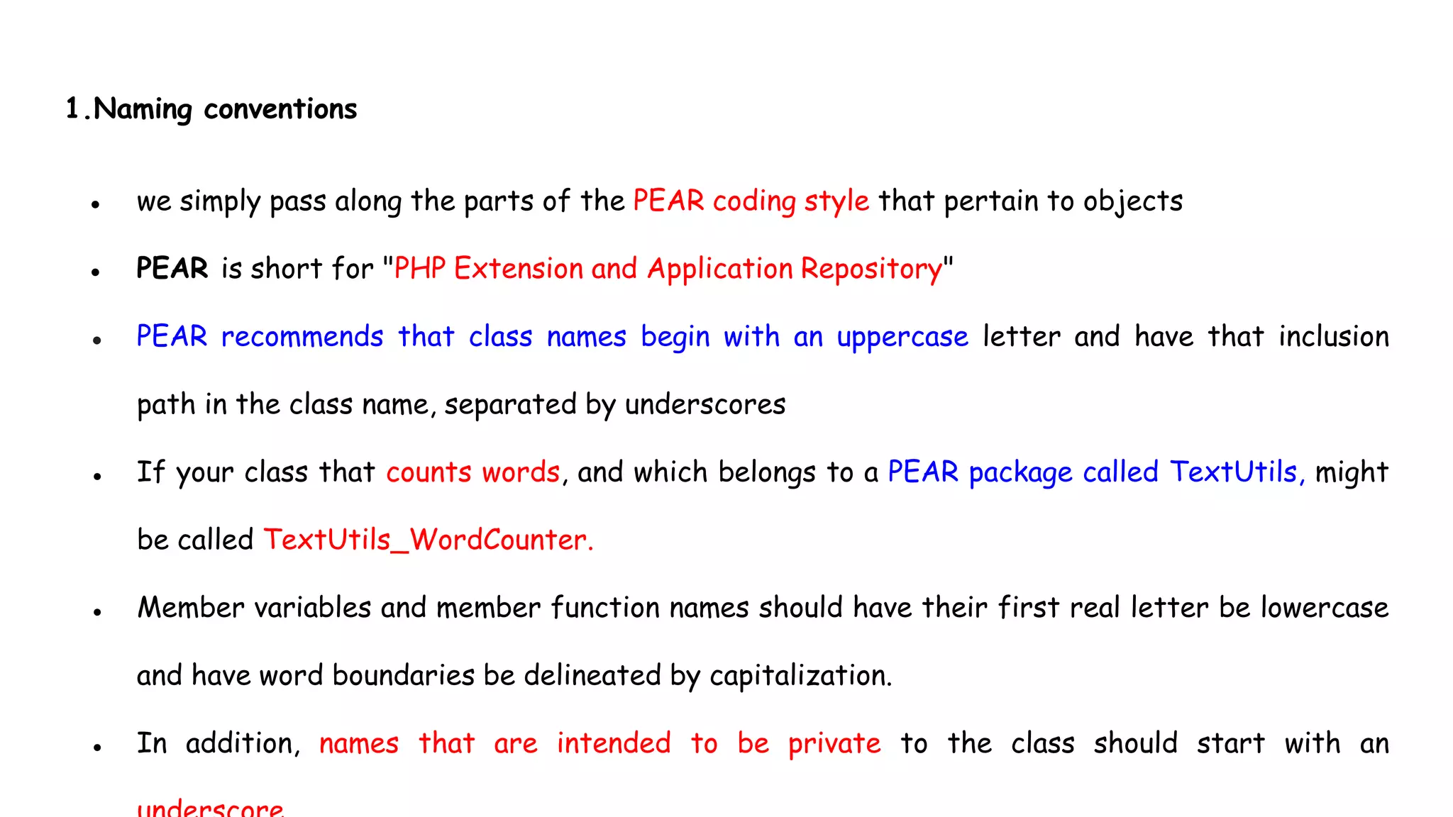 1.Naming conventions
● we simply pass along the parts of the PEAR coding style that pertain to objects
● PEAR is short for "PHP Extension and Application Repository"
● PEAR recommends that class names begin with an uppercase letter and have that inclusion
path in the class name, separated by underscores
● If your class that counts words, and which belongs to a PEAR package called TextUtils, might
be called TextUtils_WordCounter.
● Member variables and member function names should have their first real letter be lowercase
and have word boundaries be delineated by capitalization.
● In addition, names that are intended to be private to the class should start with an
 