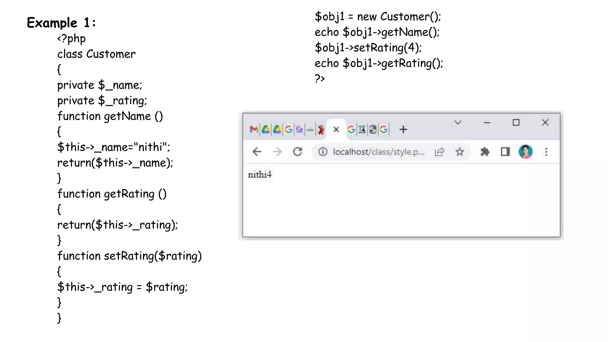 Example 1:
<?php
class Customer
{
private $_name;
private $_rating;
function getName ()
{
$this->_name="nithi";
return($this->_name);
}
function getRating ()
{
return($this->_rating);
}
function setRating($rating)
{
$this->_rating = $rating;
}
}
$obj1 = new Customer();
echo $obj1->getName();
$obj1->setRating(4);
echo $obj1->getRating();
?>
 