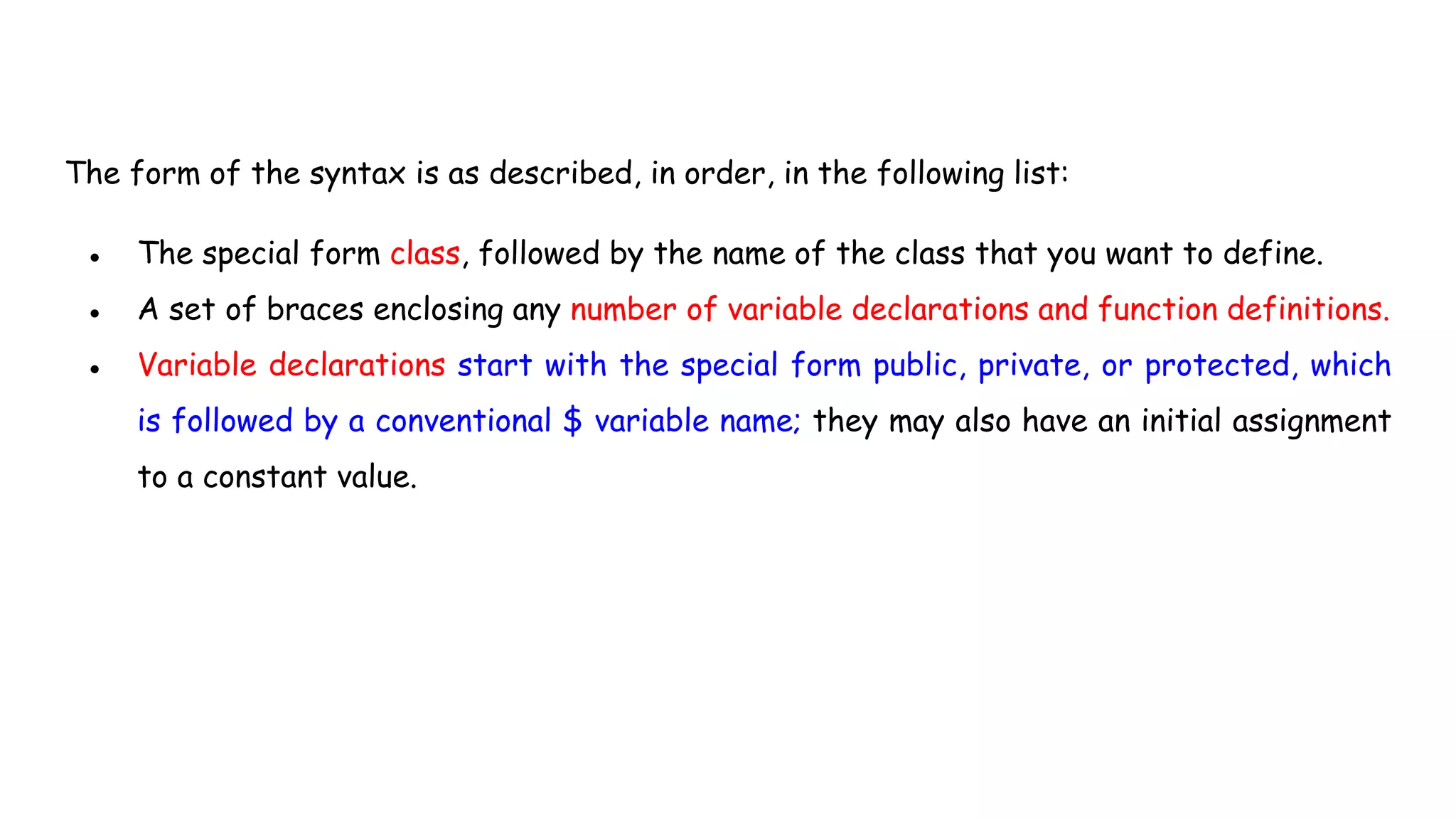 The form of the syntax is as described, in order, in the following list:
● The special form class, followed by the name of the class that you want to define.
● A set of braces enclosing any number of variable declarations and function definitions.
● Variable declarations start with the special form public, private, or protected, which
is followed by a conventional $ variable name; they may also have an initial assignment
to a constant value.
 
