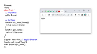 Example:
<?php
class Fruit {
// Properties
public $name;
// Methods
function set_name($name) {
$this->name = $name;
}
function get_name() {
return $this->name;
}
}
$apple = new Fruit();// object creation
$apple->set_name('Apple');
echo $apple->get_name();
?>
 
