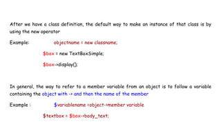 After we have a class definition, the default way to make an instance of that class is by
using the new operator
Example: objectname = new classname;
$box = new TextBoxSimple;
$box->display();
In general, the way to refer to a member variable from an object is to follow a variable
containing the object with -> and then the name of the member
Example : $variablename =object->member variable
$textbox = $box->body_text;
 