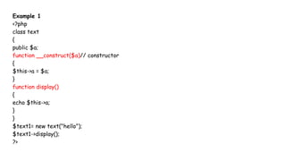Example 1
<?php
class text
{
public $a;
function __construct($a)// constructor
{
$this->a = $a;
}
function display()
{
echo $this->a;
}
}
$text1= new text("hello");
$text1->display();
?>
 