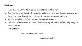Inheritance
● Inheritance in OOP = When a class derives from another class.
● The child class will inherit all the public and protected properties and methods from
the parent class. In addition, it can have its own properties and methods.
● An inherited class is defined by using the extends keyword.
● PHP class definitions can optionally inherit from a parent class definition by using the
extends clause.
● The syntax is:
class Child extends Parent {
<definition body>
}
 