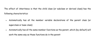 The effect of inheritance is that the child class (or subclass or derived class) has the
following characteristics:
● Automatically has all the member variable declarations of the parent class (or
superclass or base class)
● Automatically has all the same member functions as the parent, which (by default) will
work the same way as those functions do in the parent
 