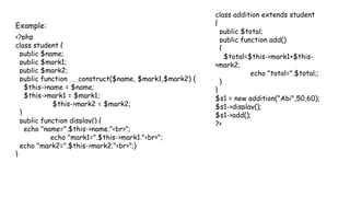 Example:
<?php
class student {
public $name;
public $mark1;
public $mark2;
public function __construct($name, $mark1,$mark2) {
$this->name = $name;
$this->mark1 = $mark1;
$this->mark2 = $mark2;
}
public function display() {
echo "name=".$this->name."<br>";
echo "mark1=".$this->mark1."<br>";
echo "mark2=".$this->mark2."<br>";}
}
class addition extends student
{
public $total;
public function add()
{
$total=$this->mark1+$this-
>mark2;
echo "total=".$total;;
}
}
$s1 = new addition("Abi",50,60);
$s1->display();
$s1->add();
?>
 
