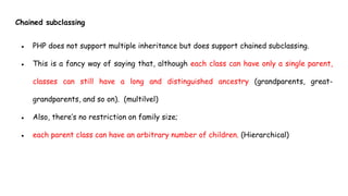 Chained subclassing
● PHP does not support multiple inheritance but does support chained subclassing.
● This is a fancy way of saying that, although each class can have only a single parent,
classes can still have a long and distinguished ancestry (grandparents, great-
grandparents, and so on). (multilvel)
● Also, there’s no restriction on family size;
● each parent class can have an arbitrary number of children. (Hierarchical)
 