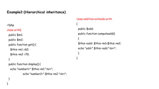 Example2:(Hierarchical inheritance)
<?php
class arith{
public $m1;
public $m2;
public function get() {
$this->m1 =60;
$this->m2 =70;
}
public function display() {
echo "number1=".$this->m1."<br>";
echo "number2=".$this->m2."<br>";
}
}
class addition extends arith
{
public $add;
public function computeadd()
{
$this->add= $this->m1+$this->m2;
echo "add=".$this->add."<br>";
}
}
 