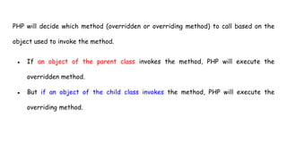 PHP will decide which method (overridden or overriding method) to call based on the
object used to invoke the method.
● If an object of the parent class invokes the method, PHP will execute the
overridden method.
● But if an object of the child class invokes the method, PHP will execute the
overriding method.
 