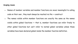 Scoping issues
● Names of member variables and member functions are never meaningful to calling
code on their own , they must always be reached via the -> construct
● The names visible within member functions are exactly the same as the names
visible within global functions — that is, member functions can refer freely to
other global functions but can’t refer to normal global variables unless those
variables have been declared global inside the member function definition.
 