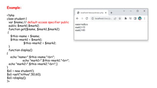 Example:
<?php
class student {
var $name;// default access specifier public
public $mark1,$mark2;
function get($name, $mark1,$mark2)
{
$this->name = $name;
$this->mark1 = $mark1;
$this->mark2 = $mark2;
}
function display()
{
echo "name=".$this->name."<br>";
echo "mark1=".$this->mark1."<br>";
echo "mark2=".$this->mark2."<br>";}
}
$s1 = new student();
$s1->get("nithya",50,60);
$s1->display();
?>
 
