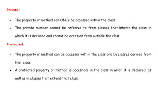 Private:
● The property or method can ONLY be accessed within the class
● The private member cannot be referred to from classes that inherit the class in
which it is declared and cannot be accessed from outside the class.
Protected:
● The property or method can be accessed within the class and by classes derived from
that class
● A protected property or method is accessible in the class in which it is declared, as
well as in classes that extend that class
 